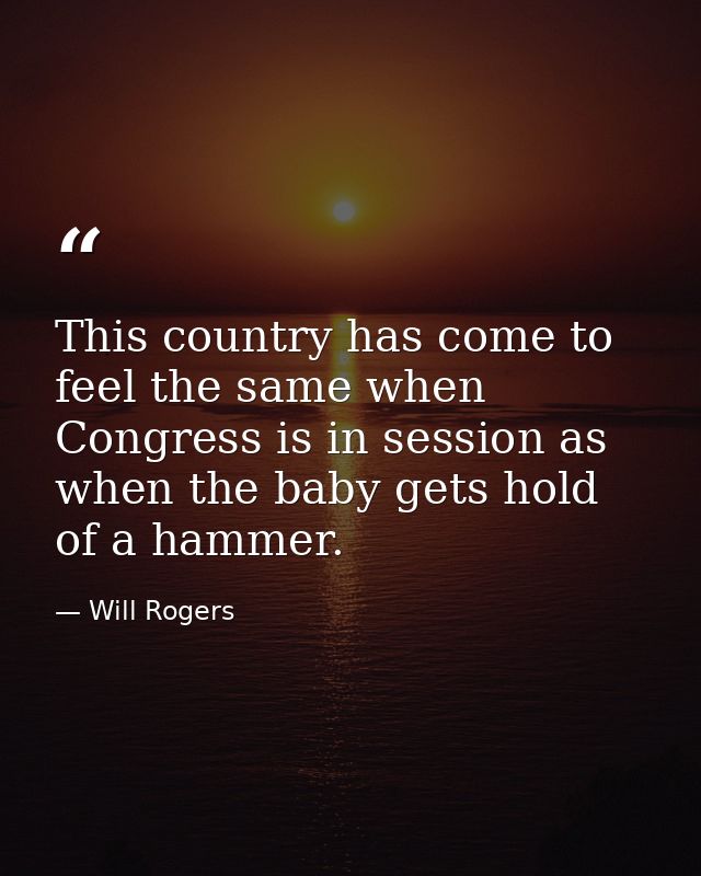 This country has come to feel the same when Congress is in session as when the baby gets hold of a hammer. — Will Rogers
