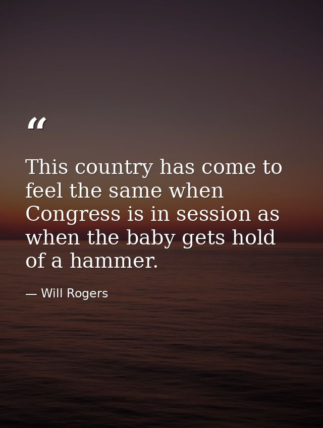 This country has come to feel the same when Congress is in session as when the baby gets hold of a hammer. — Will Rogers