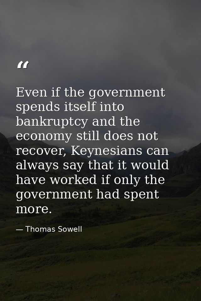 Even if the government spends itself into bankruptcy and the economy still does not recover, Keynesians can always say t — Thomas Sowell