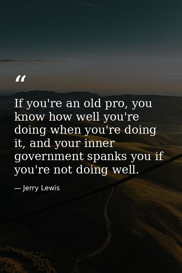 If you're an old pro, you know how well you're doing when you're doing it, and your inner government spanks you if you'r — Jerry Lewis