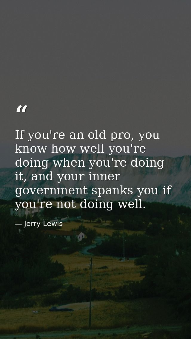 If you're an old pro, you know how well you're doing when you're doing it, and your inner government spanks you if you'r — Jerry Lewis