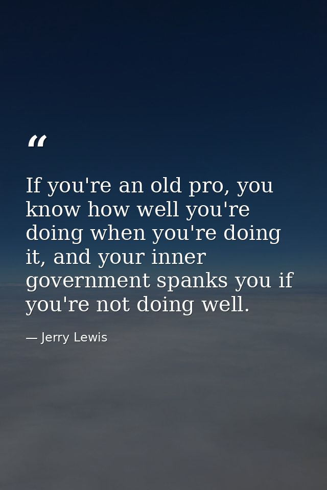 If you're an old pro, you know how well you're doing when you're doing it, and your inner government spanks you if you'r — Jerry Lewis