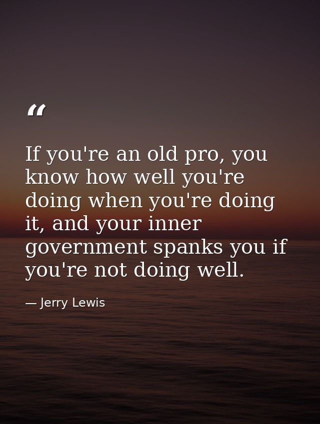 If you're an old pro, you know how well you're doing when you're doing it, and your inner government spanks you if you'r — Jerry Lewis