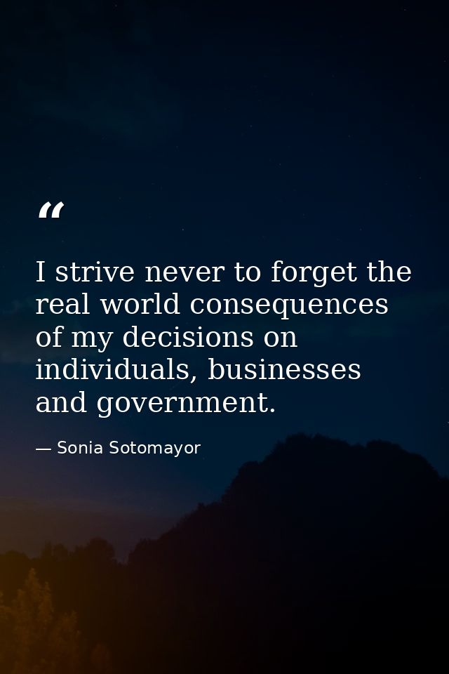 I strive never to forget the real world consequences of my decisions on individuals, businesses and government. — Sonia Sotomayor