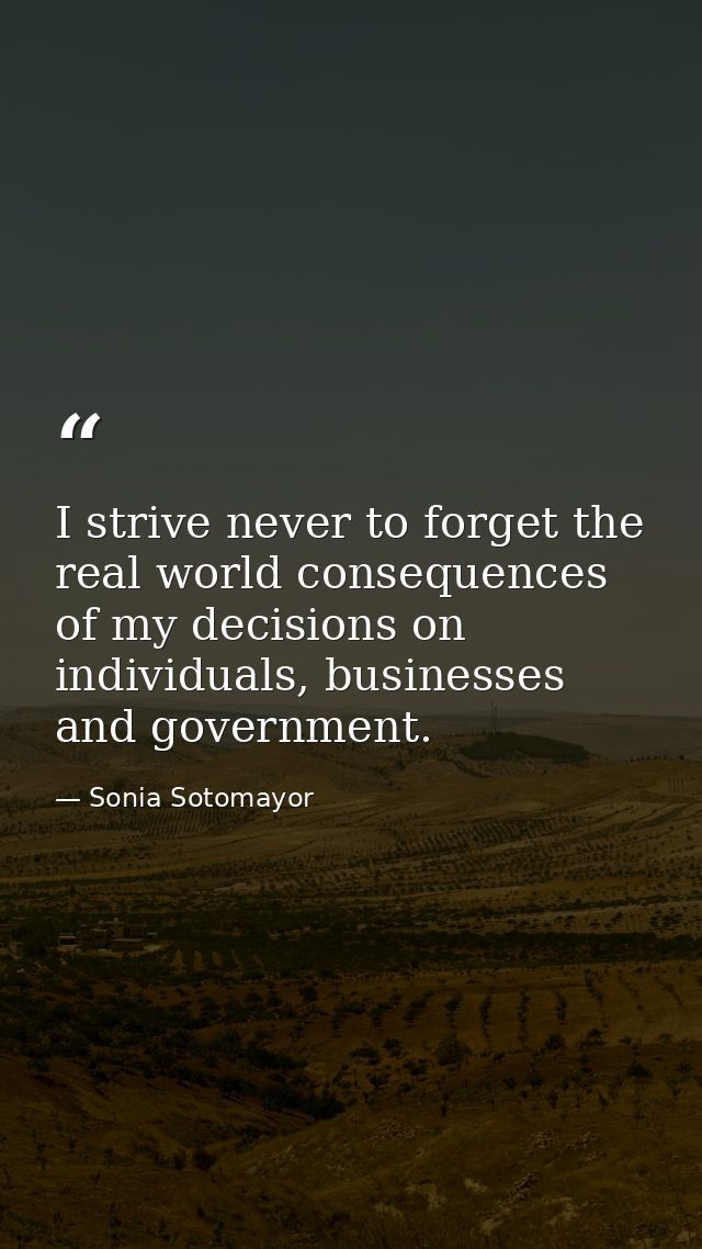 I strive never to forget the real world consequences of my decisions on individuals, businesses and government. — Sonia Sotomayor