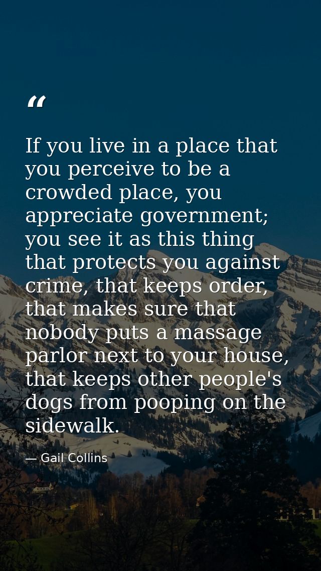 If you live in a place that you perceive to be a crowded place, you appreciate government; you see it as this thing that — Gail Collins