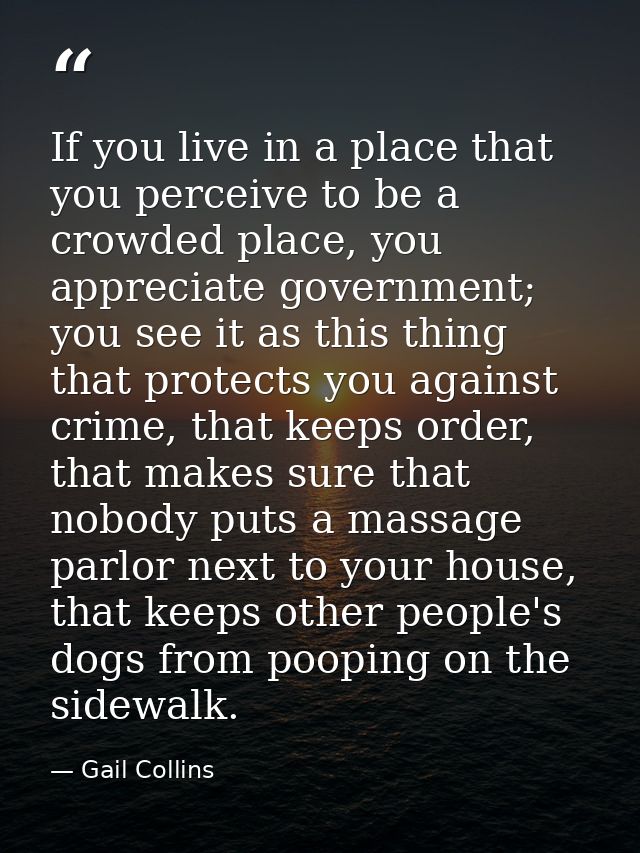 If you live in a place that you perceive to be a crowded place, you appreciate government; you see it as this thing that — Gail Collins