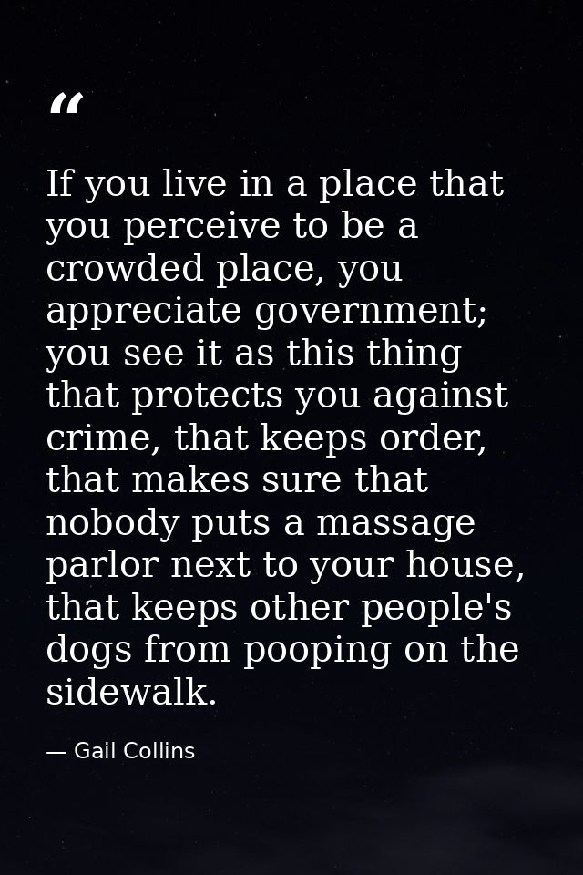 If you live in a place that you perceive to be a crowded place, you appreciate government; you see it as this thing that — Gail Collins