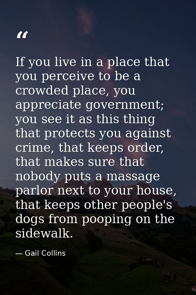 If you live in a place that you perceive to be a crowded place, you appreciate government; you see it as this thing that — Gail Collins