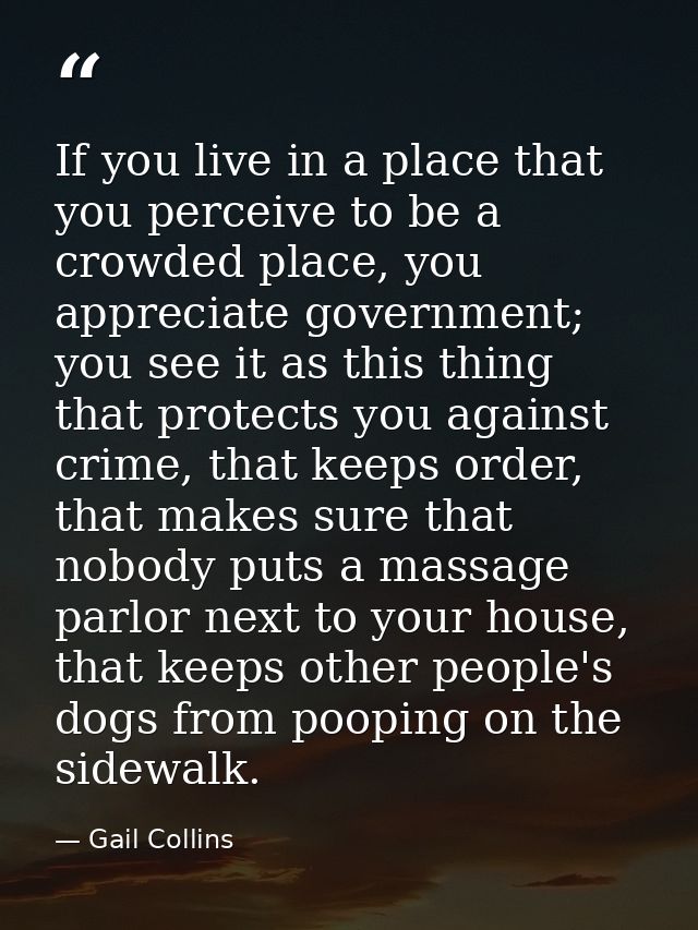 If you live in a place that you perceive to be a crowded place, you appreciate government; you see it as this thing that — Gail Collins