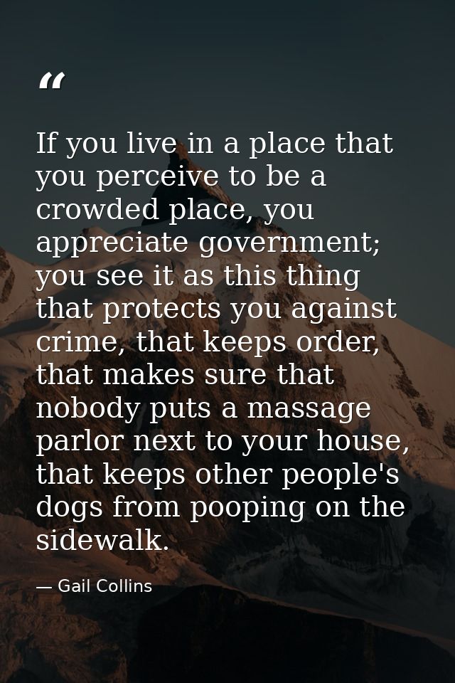 If you live in a place that you perceive to be a crowded place, you appreciate government; you see it as this thing that — Gail Collins