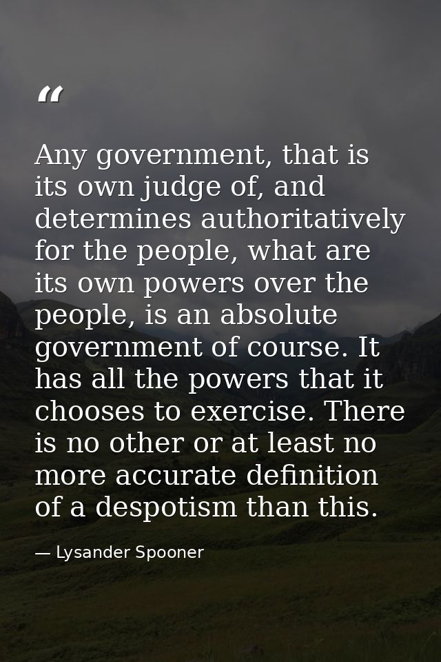 Any government, that is its own judge of, and determines authoritatively for the people, what are its own powers over th — Lysander Spooner