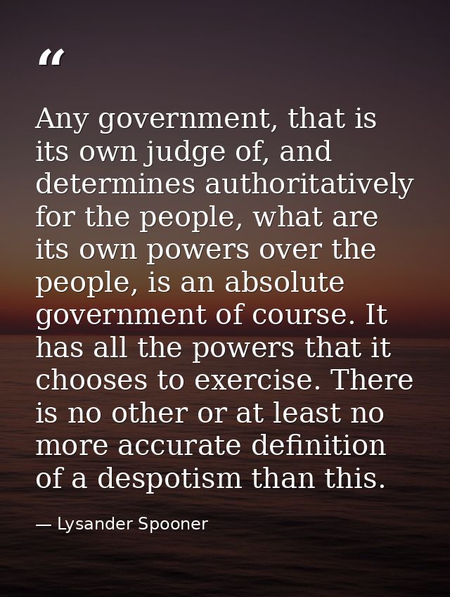 Any government, that is its own judge of, and determines authoritatively for the people, what are its own powers over th — Lysander Spooner