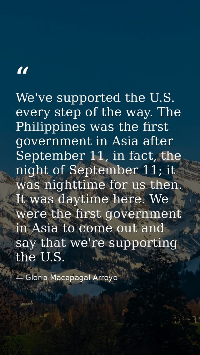 We've supported the U.S. every step of the way. The Philippines was the first government in Asia after September 11, in  — Gloria Macapagal Arroyo