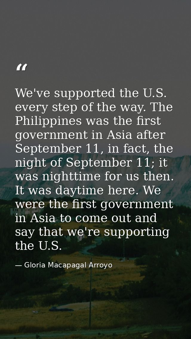 We've supported the U.S. every step of the way. The Philippines was the first government in Asia after September 11, in  — Gloria Macapagal Arroyo