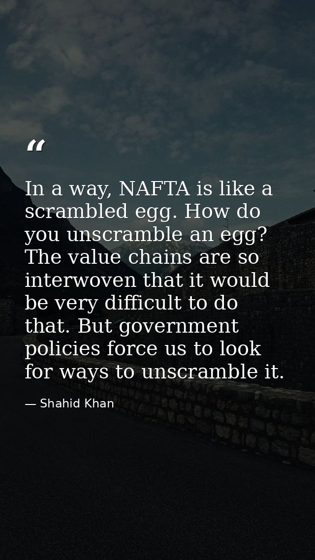 In a way, NAFTA is like a scrambled egg. How do you unscramble an egg? The value chains are so interwoven that it would  — Shahid Khan
