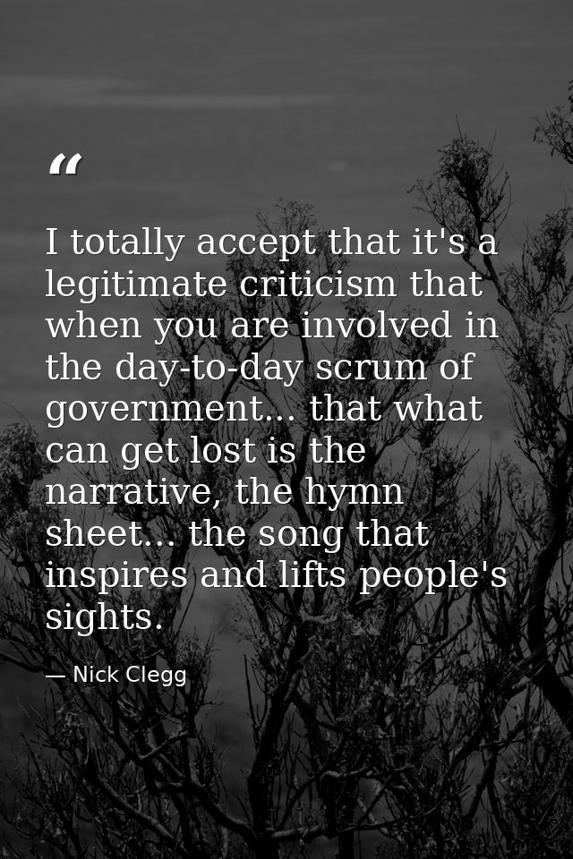 I totally accept that it's a legitimate criticism that when you are involved in the day-to-day scrum of government... th — Nick Clegg