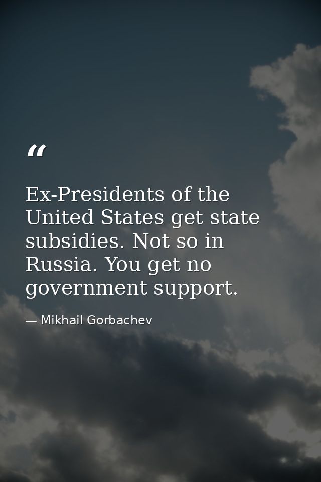 Ex-Presidents of the United States get state subsidies. Not so in Russia. You get no government support. — Mikhail Gorbachev