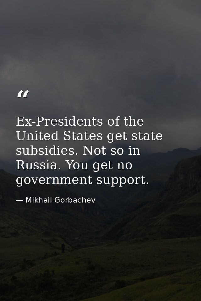 Ex-Presidents of the United States get state subsidies. Not so in Russia. You get no government support. — Mikhail Gorbachev