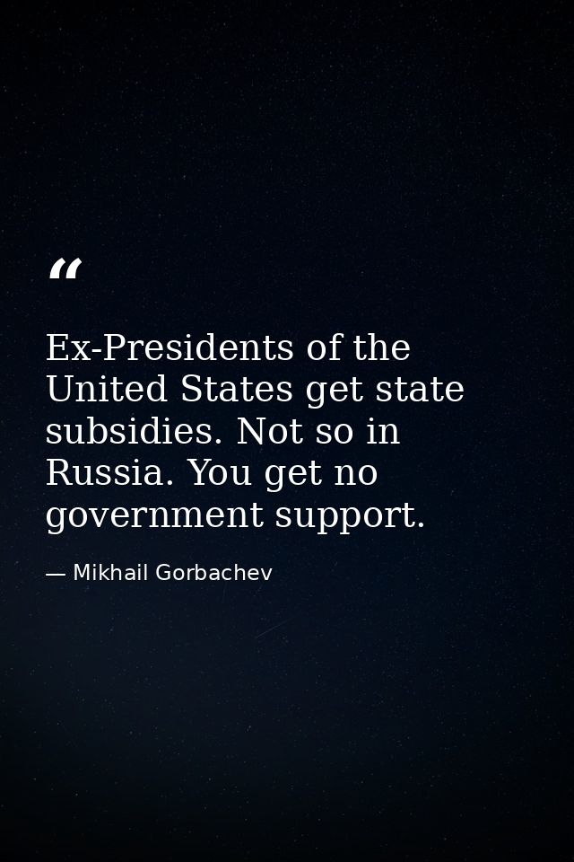 Ex-Presidents of the United States get state subsidies. Not so in Russia. You get no government support. — Mikhail Gorbachev