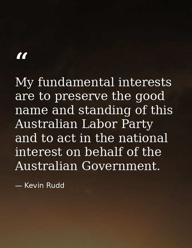 My fundamental interests are to preserve the good name and standing of this Australian Labor Party and to act in the nat — Kevin Rudd