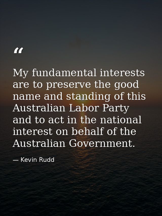 My fundamental interests are to preserve the good name and standing of this Australian Labor Party and to act in the nat — Kevin Rudd