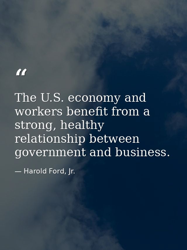 The U.S. economy and workers benefit from a strong, healthy relationship between government and business. — Harold Ford, Jr.