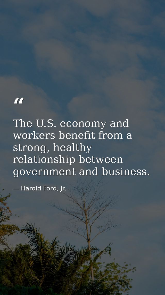The U.S. economy and workers benefit from a strong, healthy relationship between government and business. — Harold Ford, Jr.