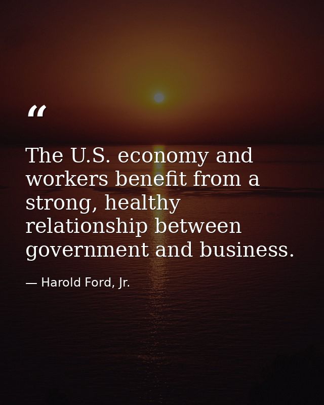 The U.S. economy and workers benefit from a strong, healthy relationship between government and business. — Harold Ford, Jr.