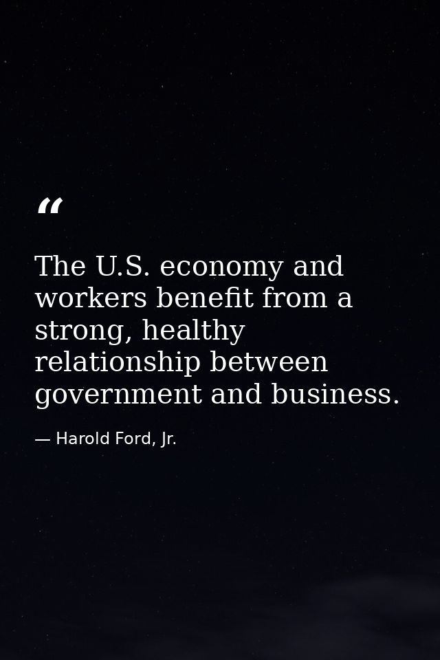 The U.S. economy and workers benefit from a strong, healthy relationship between government and business. — Harold Ford, Jr.
