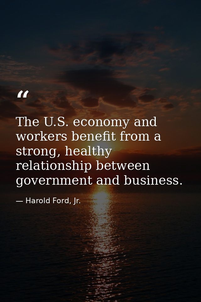 The U.S. economy and workers benefit from a strong, healthy relationship between government and business. — Harold Ford, Jr.