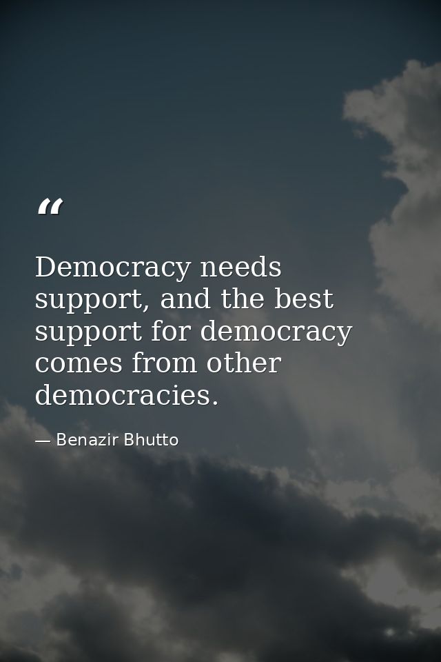 Democracy needs support, and the best support for democracy comes from other democracies. — Benazir Bhutto