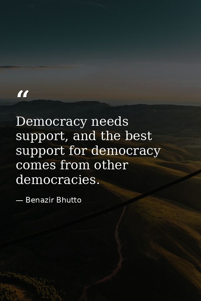 Democracy needs support, and the best support for democracy comes from other democracies. — Benazir Bhutto