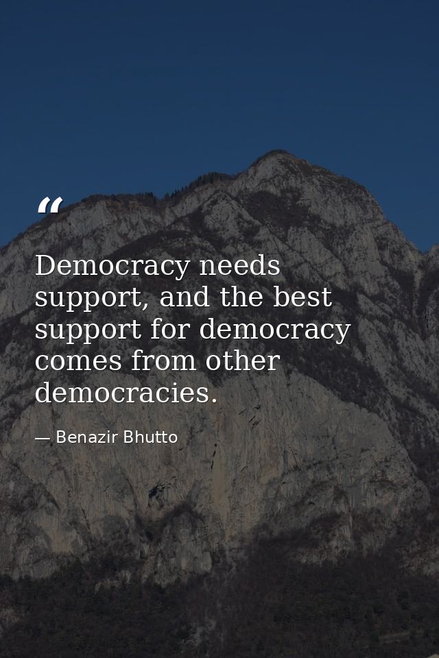 Democracy needs support, and the best support for democracy comes from other democracies. — Benazir Bhutto
