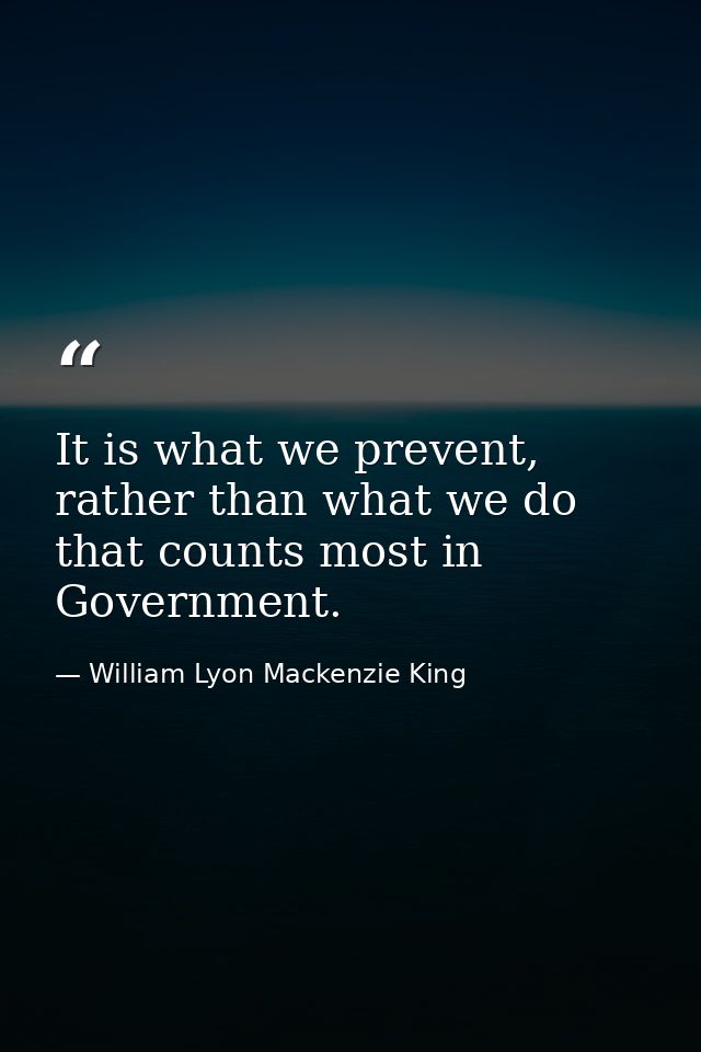 It is what we prevent, rather than what we do that counts most in Government. — William Lyon Mackenzie King