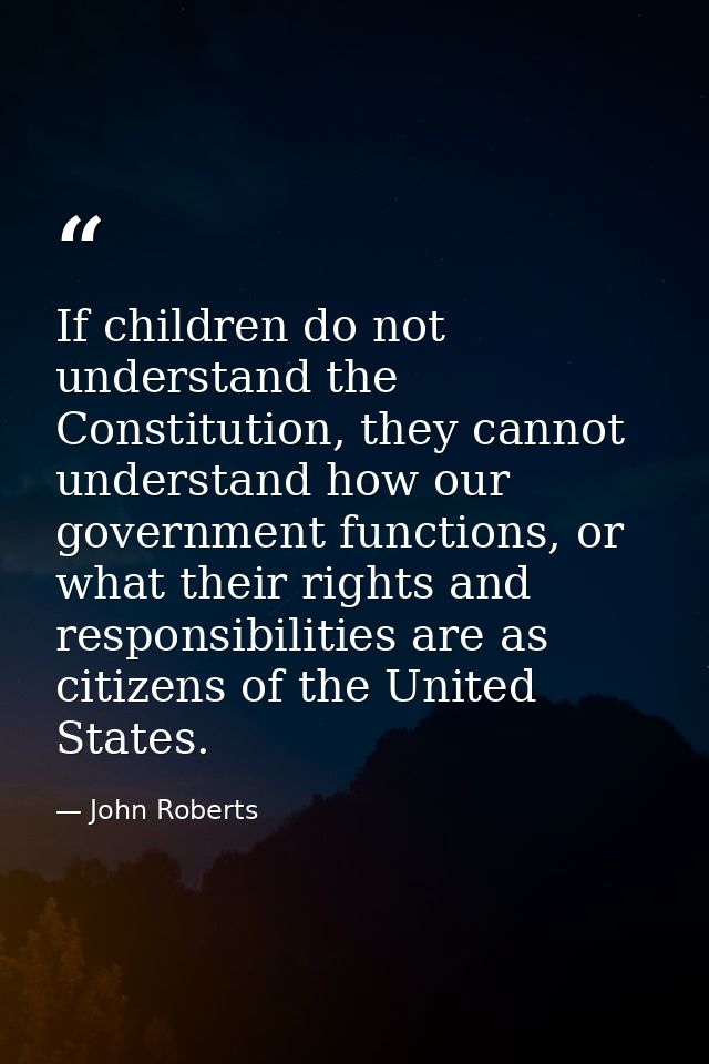 If children do not understand the Constitution, they cannot understand how our government functions, or what their right — John Roberts