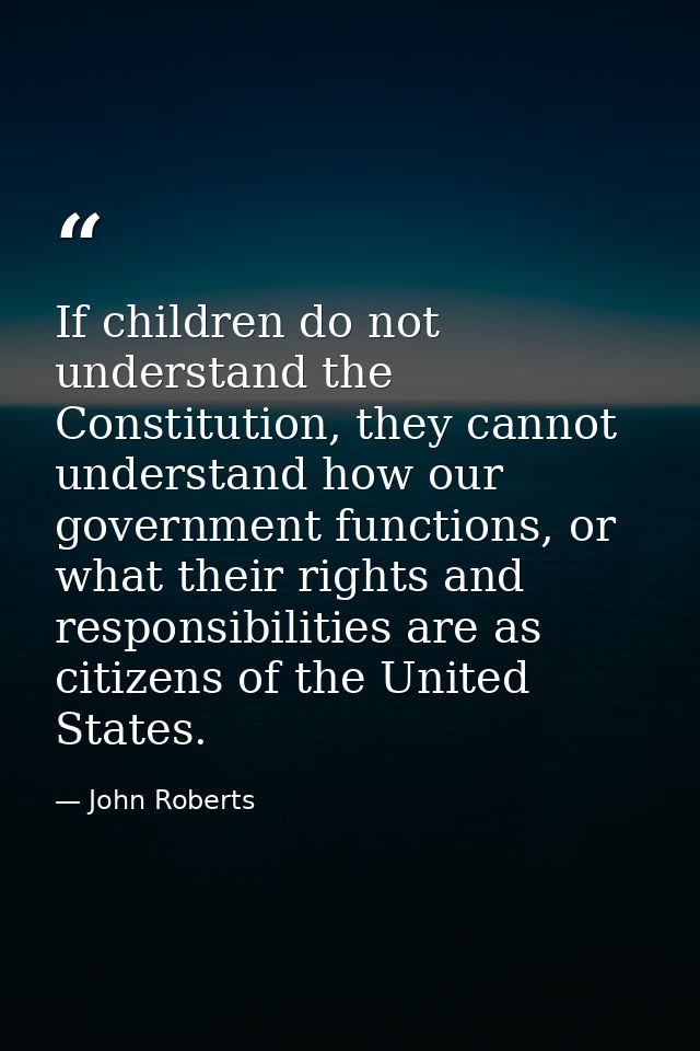 If children do not understand the Constitution, they cannot understand how our government functions, or what their right — John Roberts