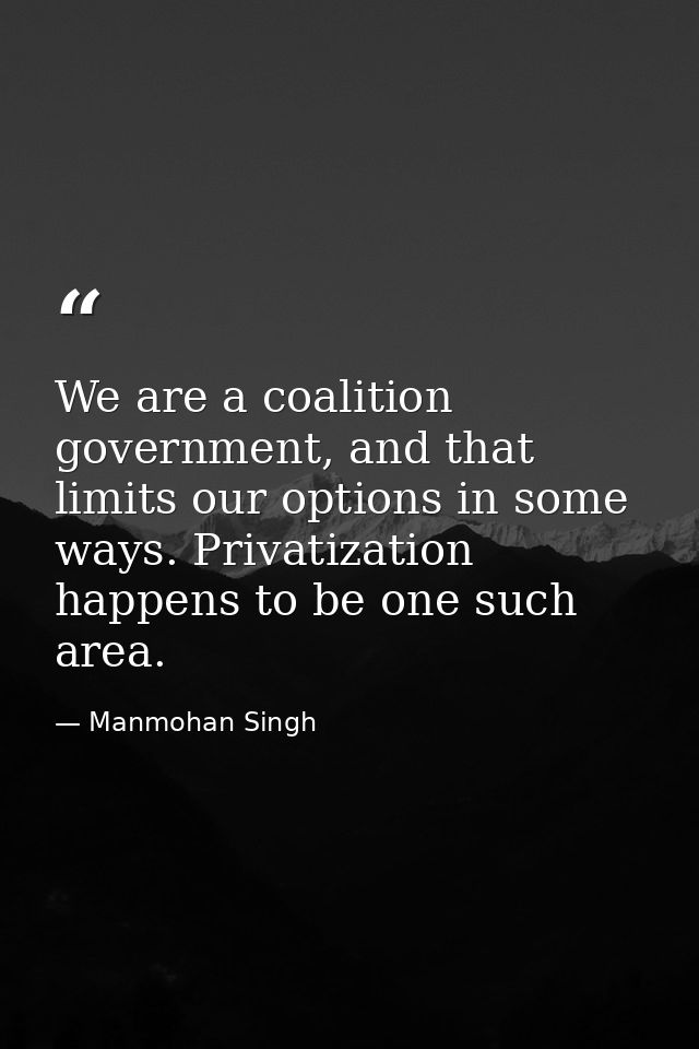 We are a coalition government, and that limits our options in some ways. Privatization happens to be one such area. — Manmohan Singh