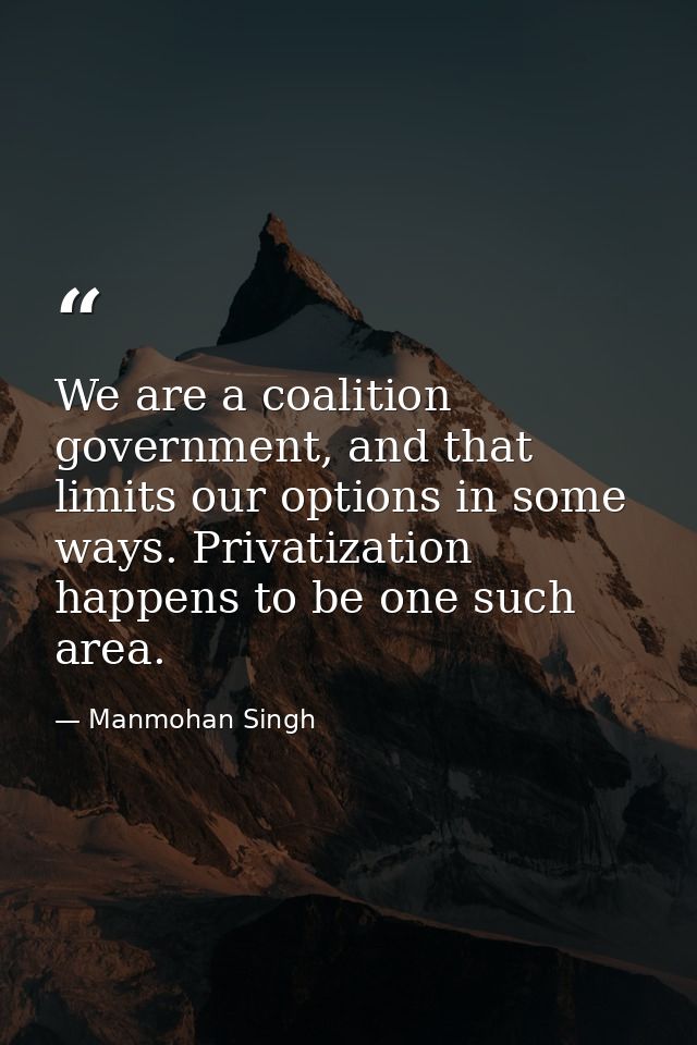We are a coalition government, and that limits our options in some ways. Privatization happens to be one such area. — Manmohan Singh