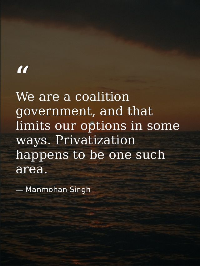 We are a coalition government, and that limits our options in some ways. Privatization happens to be one such area. — Manmohan Singh