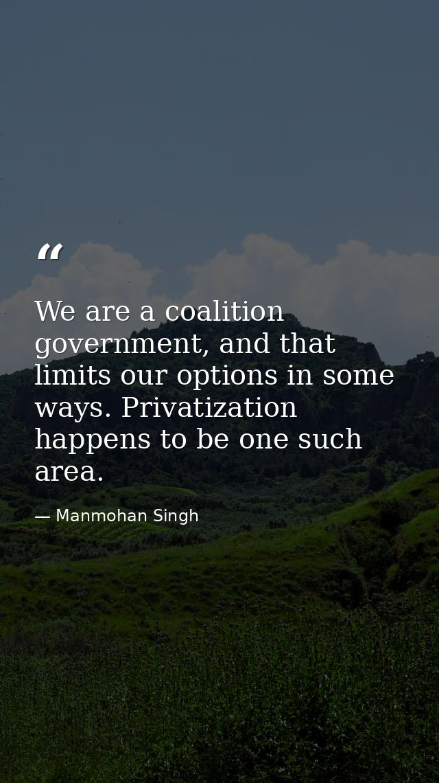 We are a coalition government, and that limits our options in some ways. Privatization happens to be one such area. — Manmohan Singh