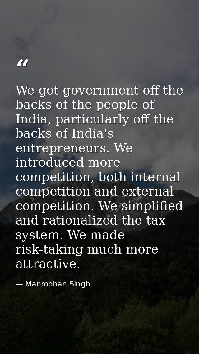 We got government off the backs of the people of India, particularly off the backs of India's entrepreneurs. We introduc — Manmohan Singh