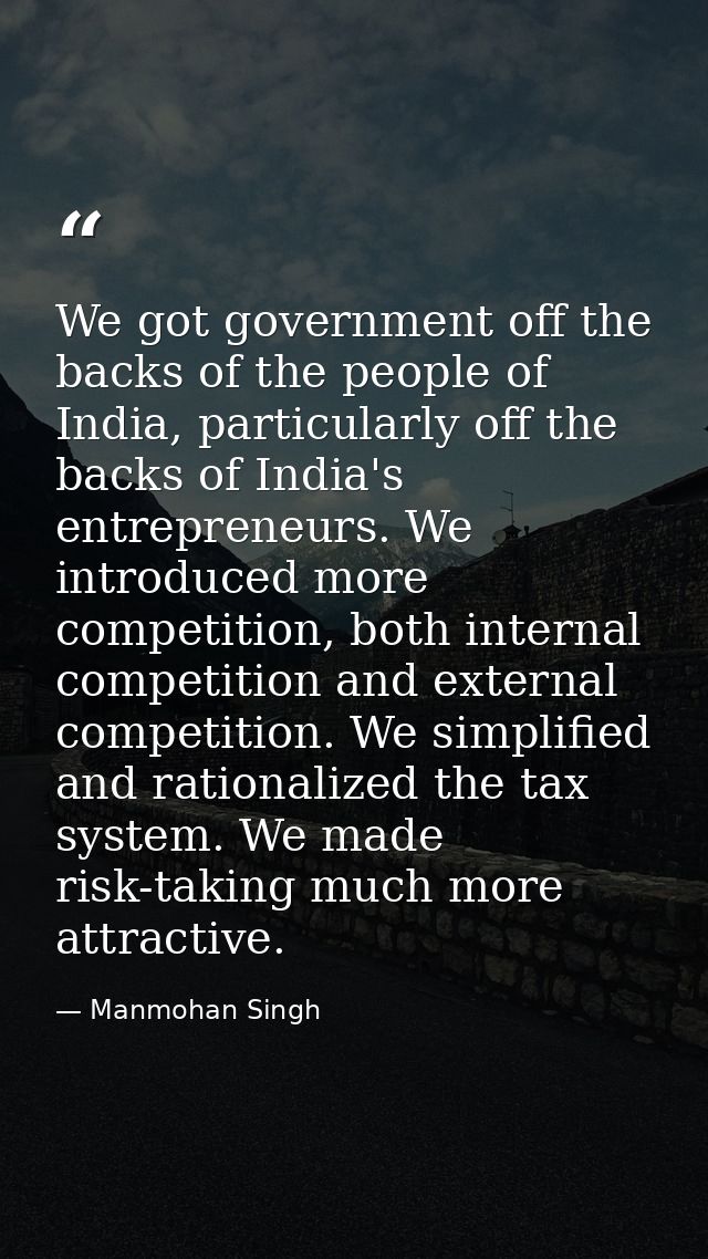 We got government off the backs of the people of India, particularly off the backs of India's entrepreneurs. We introduc — Manmohan Singh