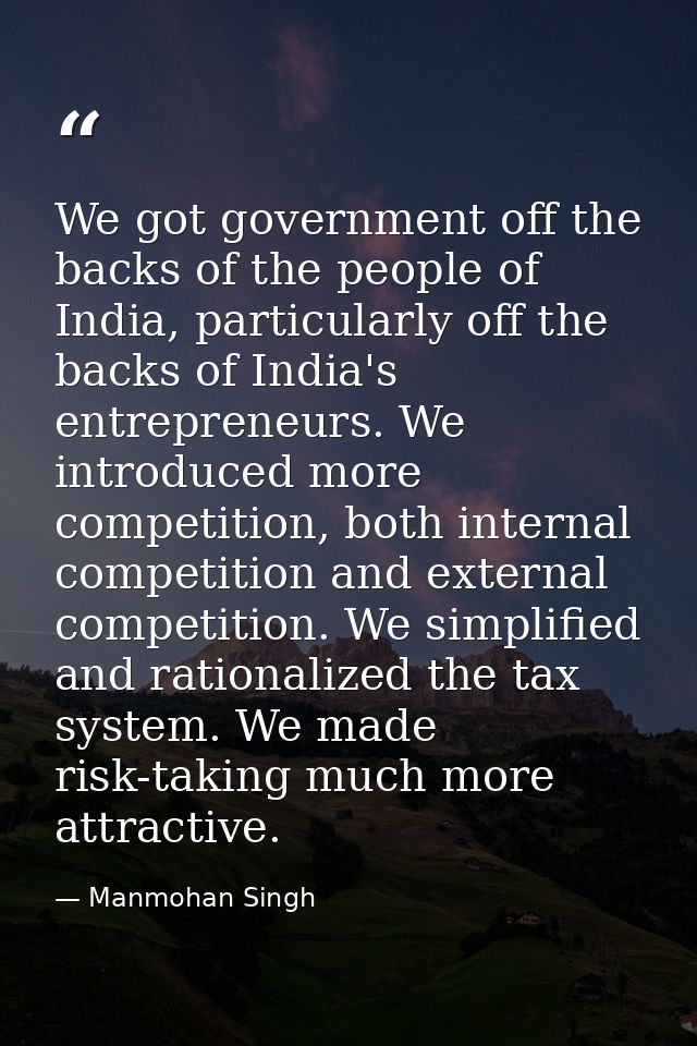 We got government off the backs of the people of India, particularly off the backs of India's entrepreneurs. We introduc — Manmohan Singh