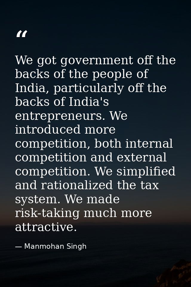 We got government off the backs of the people of India, particularly off the backs of India's entrepreneurs. We introduc — Manmohan Singh