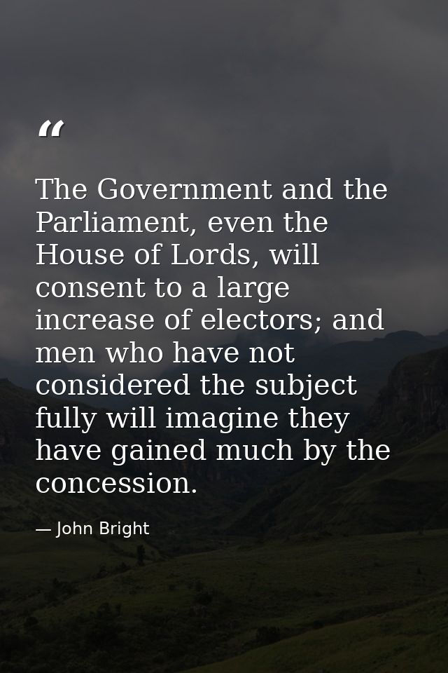 The Government and the Parliament, even the House of Lords, will consent to a large increase of electors; and men who ha — John Bright