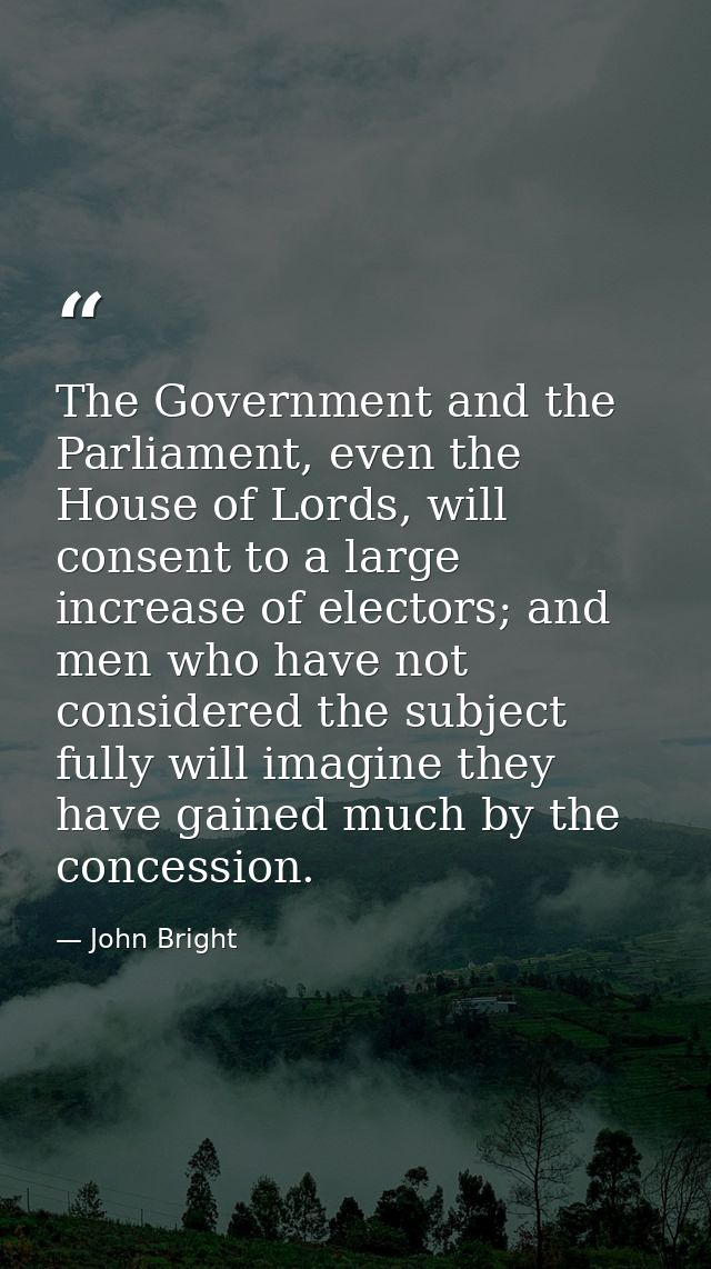 The Government and the Parliament, even the House of Lords, will consent to a large increase of electors; and men who ha — John Bright