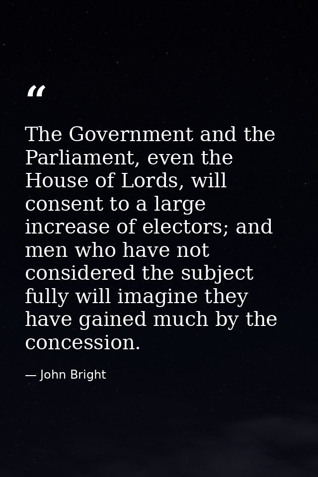 The Government and the Parliament, even the House of Lords, will consent to a large increase of electors; and men who ha — John Bright