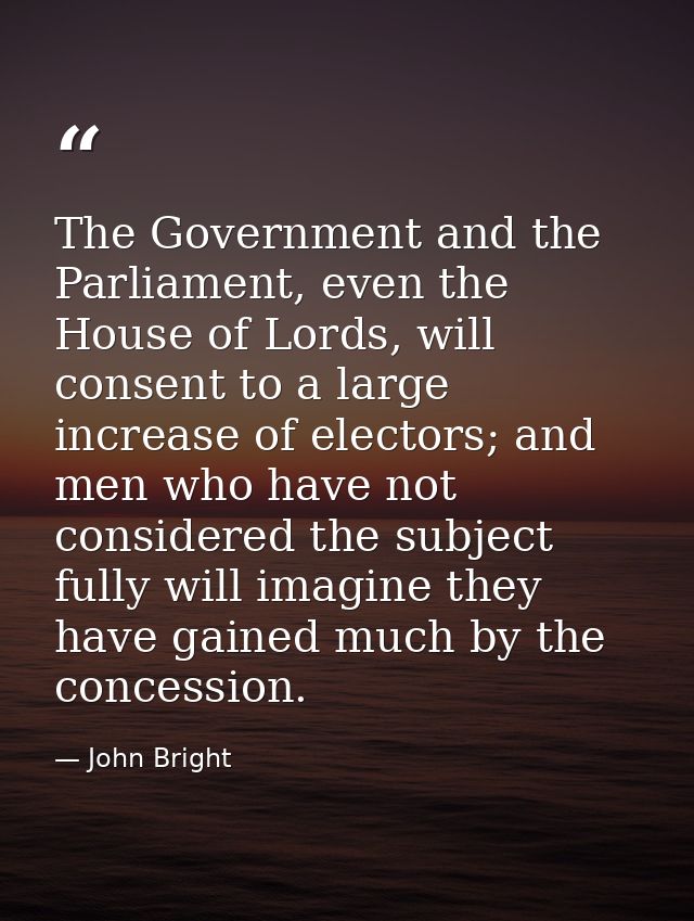 The Government and the Parliament, even the House of Lords, will consent to a large increase of electors; and men who ha — John Bright
