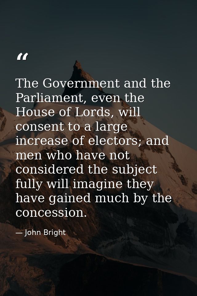 The Government and the Parliament, even the House of Lords, will consent to a large increase of electors; and men who ha — John Bright
